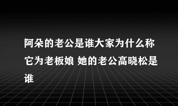 阿朵的老公是谁大家为什么称它为老板娘 她的老公高晓松是谁