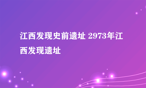 江西发现史前遗址 2973年江西发现遗址