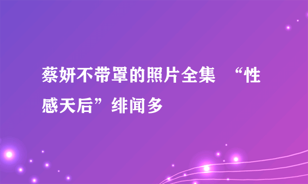 蔡妍不带罩的照片全集  “性感天后”绯闻多