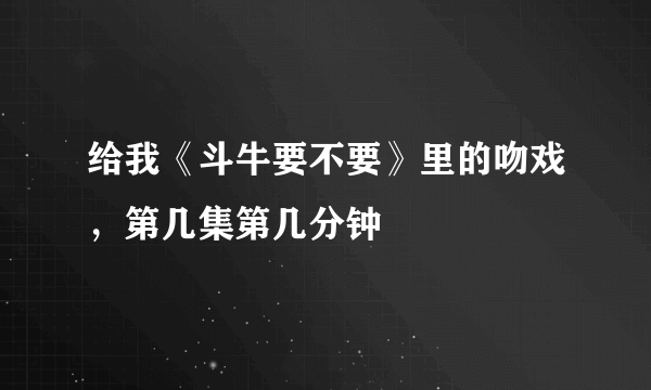 给我《斗牛要不要》里的吻戏，第几集第几分钟