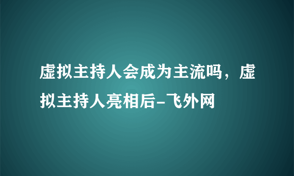 虚拟主持人会成为主流吗，虚拟主持人亮相后-飞外网