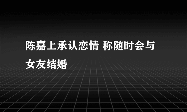 陈嘉上承认恋情 称随时会与女友结婚