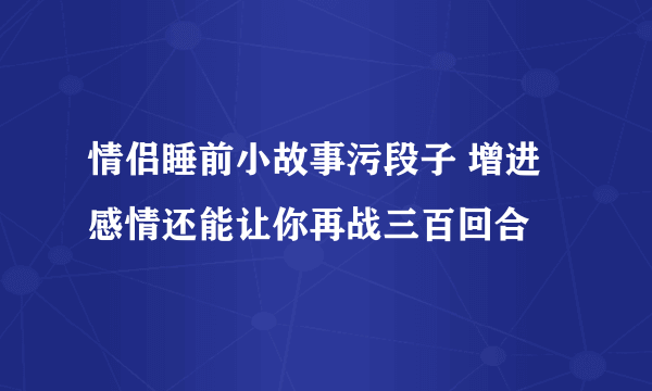 情侣睡前小故事污段子 增进感情还能让你再战三百回合