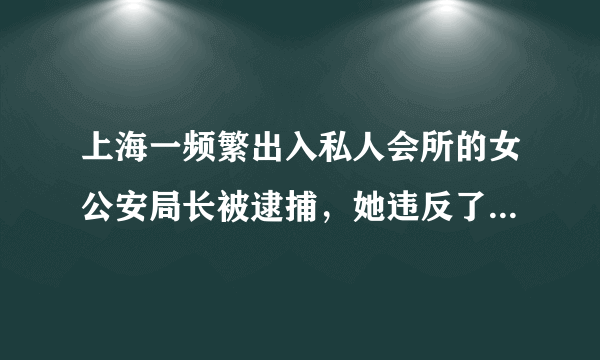 上海一频繁出入私人会所的女公安局长被逮捕，她违反了哪些法律法规？