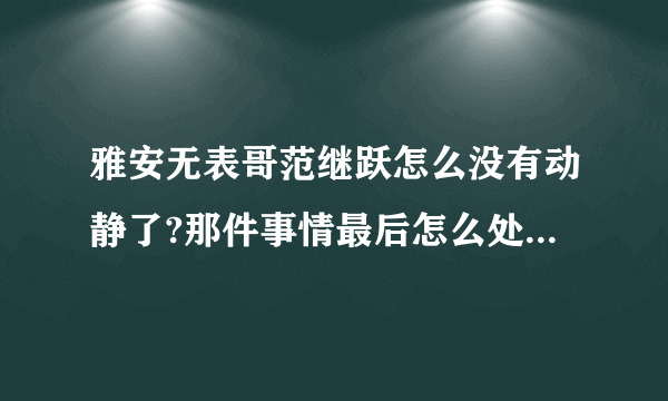 雅安无表哥范继跃怎么没有动静了?那件事情最后怎么处理了?求解?求解?求解?