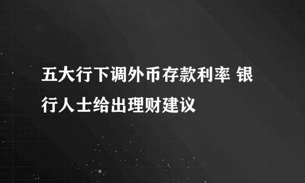 五大行下调外币存款利率 银行人士给出理财建议