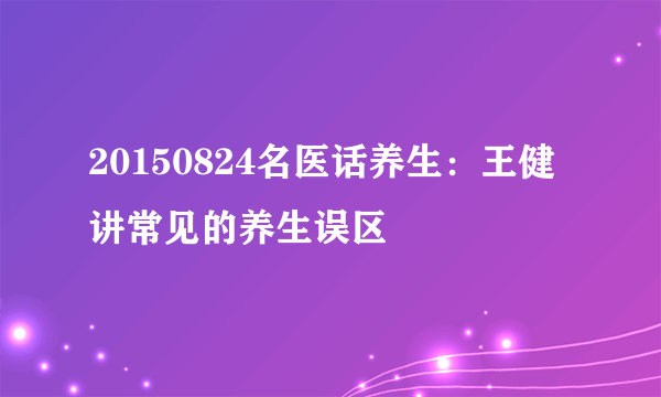 20150824名医话养生：王健讲常见的养生误区