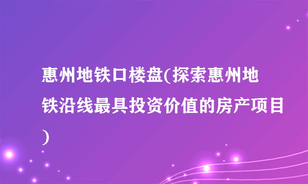 惠州地铁口楼盘(探索惠州地铁沿线最具投资价值的房产项目)