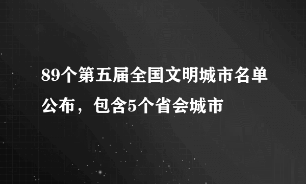 89个第五届全国文明城市名单公布，包含5个省会城市