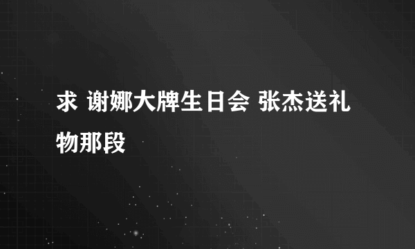 求 谢娜大牌生日会 张杰送礼物那段