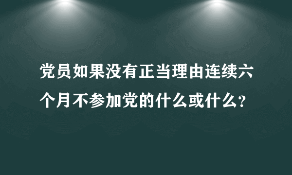 党员如果没有正当理由连续六个月不参加党的什么或什么？