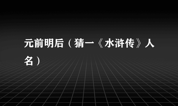 元前明后（猜一《水浒传》人名）