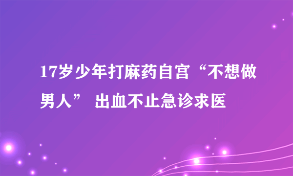 17岁少年打麻药自宫“不想做男人” 出血不止急诊求医