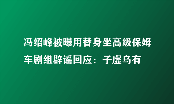 冯绍峰被曝用替身坐高级保姆车剧组辟谣回应：子虚乌有