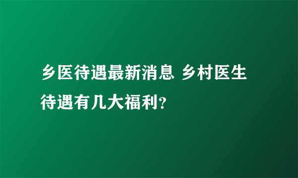 乡医待遇最新消息 乡村医生待遇有几大福利？