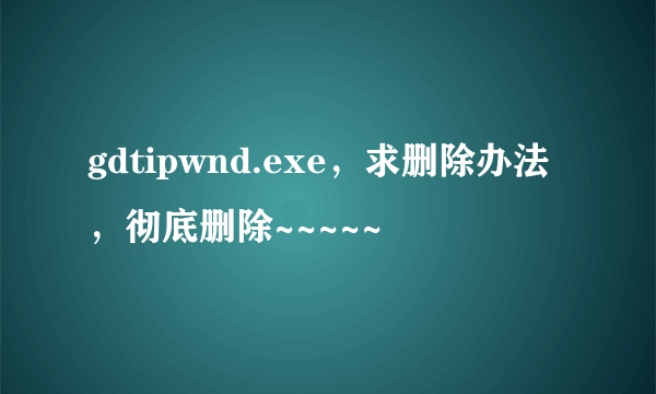 gdtipwnd.exe，求删除办法，彻底删除~~~~~